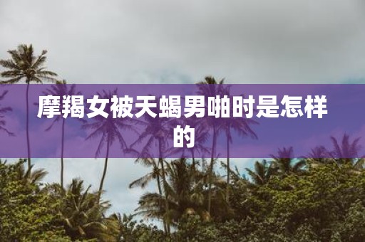 摩羯女被天蝎男啪时是怎样的