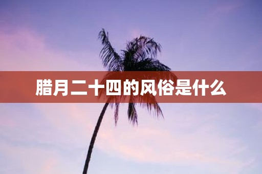 腊月二十四的风俗是什么