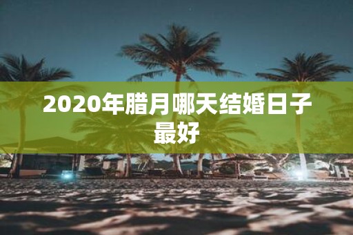 2020年腊月哪天结婚日子最好