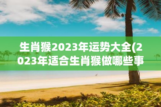 生肖猴2023年运势大全(2023年适合生肖猴做哪些事？)