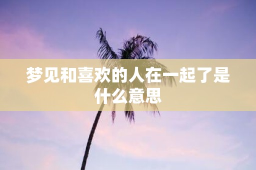 梦见和喜欢的人在一起了是什么意思