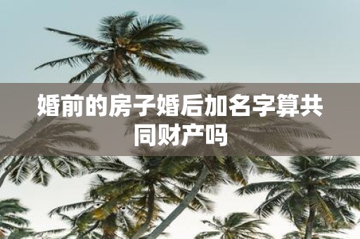 婚前的房子婚后加名字算共同财产吗