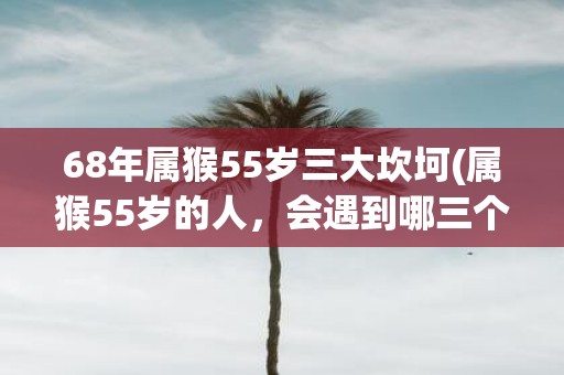 68年属猴55岁三大坎坷(属猴55岁的人，会遇到哪三个生活重大挫折？)