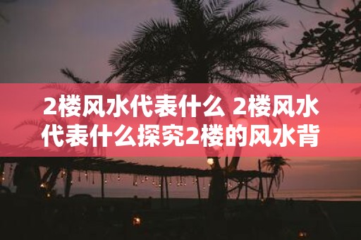 2楼风水代表什么 2楼风水代表什么探究2楼的风水背后隐藏着什么意义