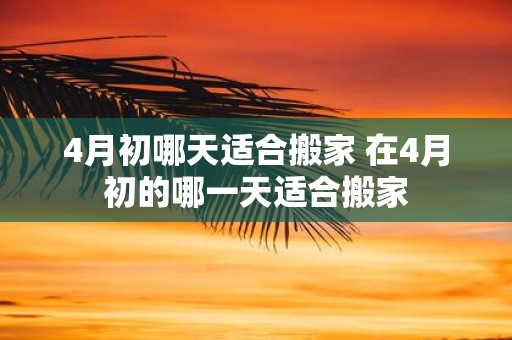 4月初哪天适合搬家 在4月初的哪一天适合搬家