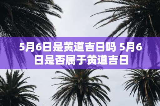 5月6日是黄道吉日吗 5月6日是否属于黄道吉日