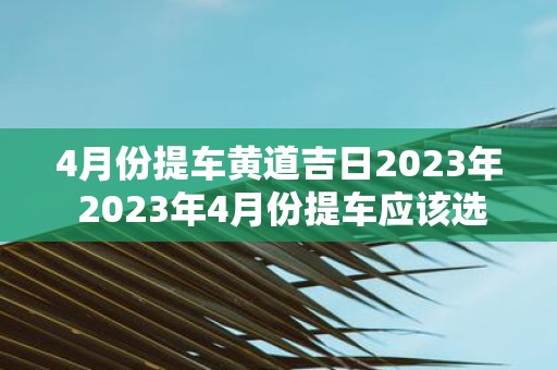 4月份提车黄道吉日2025年 2025年4月份提车应该选择哪一天的黄道吉日