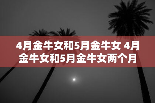 4月金牛女和5月金牛女 4月金牛女和5月金牛女两个月份出生的金牛座女性有哪些相似之处与不同之处