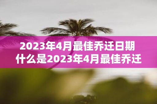 2025年4月最佳乔迁日期 什么是2025年4月最佳乔迁日期
