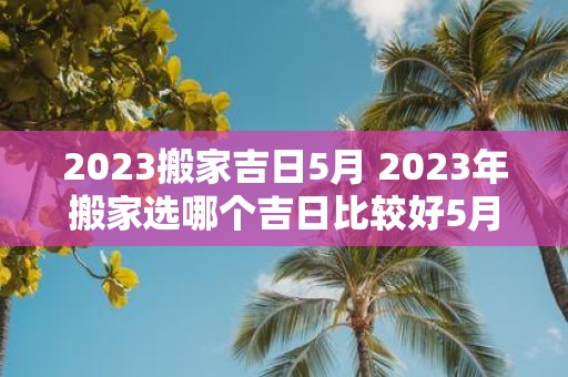 2025搬家吉日5月 2025年搬家选哪个吉日比较好5月份适合吗