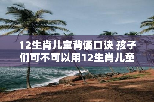 12生肖儿童背诵口诀 孩子们可不可以用12生肖儿童背诵口诀来学习生肖