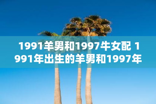 1991羊男和1997牛女配 1991年出生的羊男和1997年出生的牛女适合在一起吗
