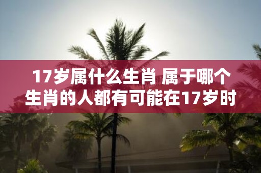 17岁属什么生肖 属于哪个生肖的人都有可能在17岁时迎来重要的转折点吗