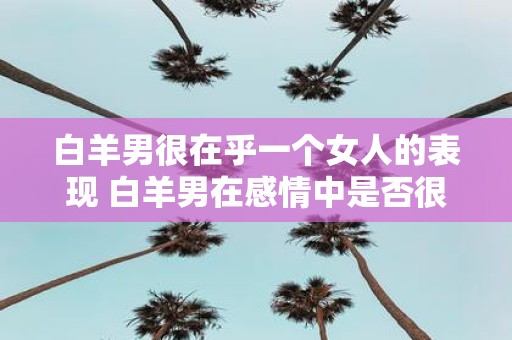 白羊男很在乎一个女人的表现 白羊男在感情中是否很注重女方的表现