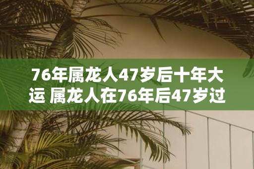 76年属龙人47岁后十年大运 属龙人在76年后47岁过后的十年大运是什么