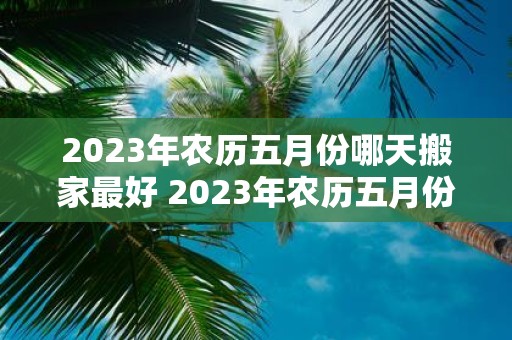 2025年农历五月份哪天搬家最好 2025年农历五月份何日搬家最佳