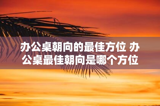 办公桌朝向的最佳方位 办公桌最佳朝向是哪个方位