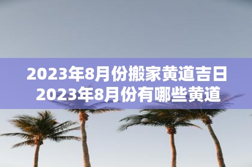 2025年8月份搬家黄道吉日 2025年8月份有哪些黄道吉日适合搬家