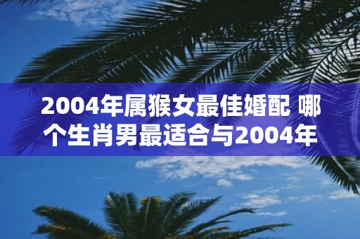 2004年属猴女最佳婚配 哪个生肖男最适合与2004年属猴女步入婚姻殿堂
