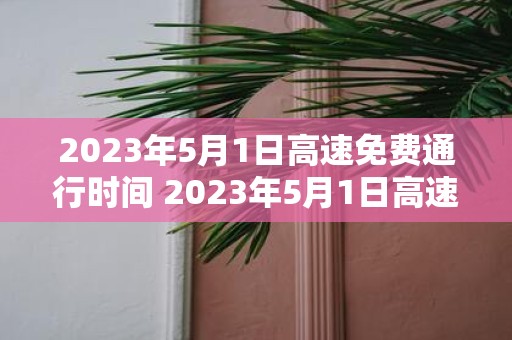2025年5月1日高速免费通行时间 2025年5月1日高速是否免费通行