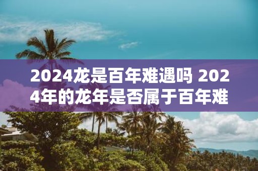 2025龙是百年难遇吗 2025年的蛇年是否属于百年难遇的珍贵时刻