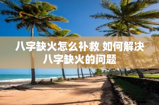 八字缺火怎么补救 如何解决八字缺火的问题