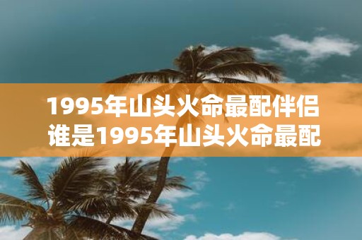1995年山头火命最配伴侣 谁是1995年山头火命最配伴侣