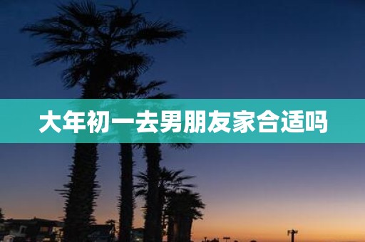 大年初一去男朋友家合适吗