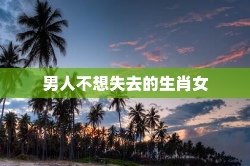男人不想失去的生肖女