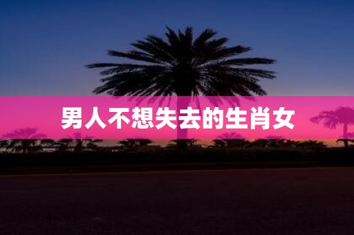 男人不想失去的生肖女
