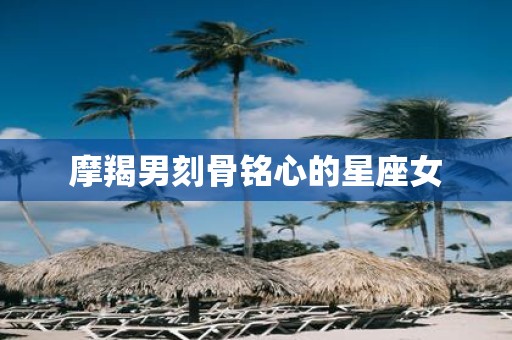 摩羯男刻骨铭心的星座女