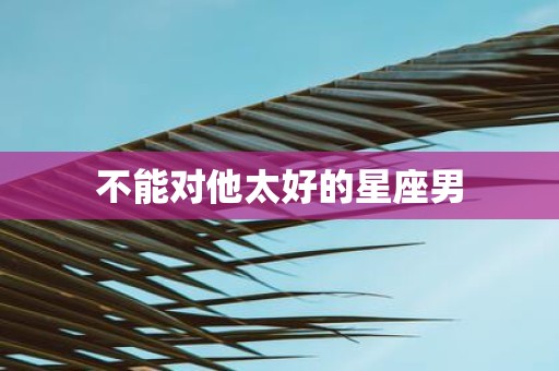 不能对他太好的星座男