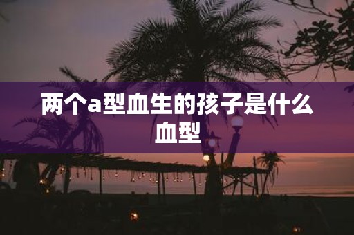 两个a型血生的孩子是什么血型