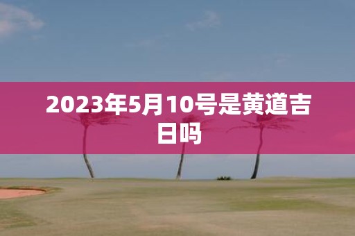 2025年5月10号是黄道吉日吗