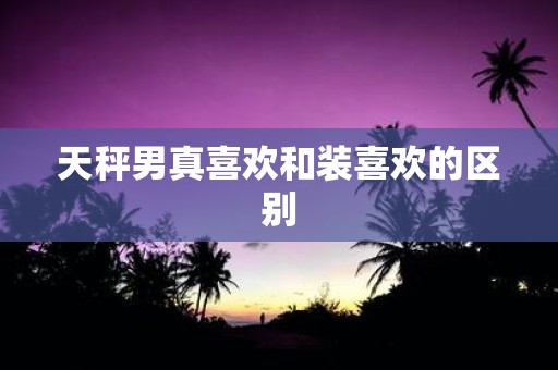 天秤男真喜欢和装喜欢的区别