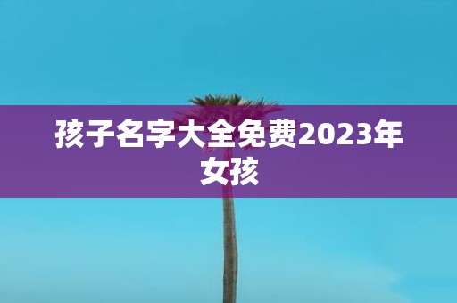 孩子名字大全免费2023年女孩