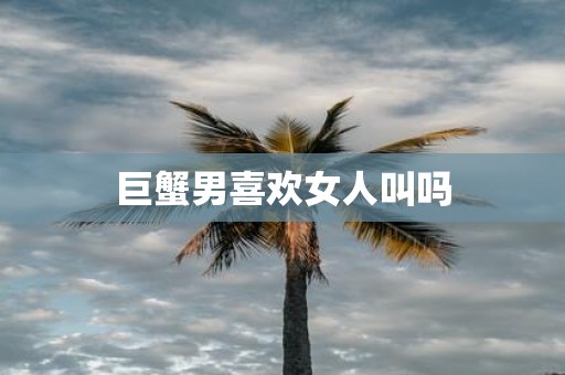 巨蟹男喜欢女人叫吗
