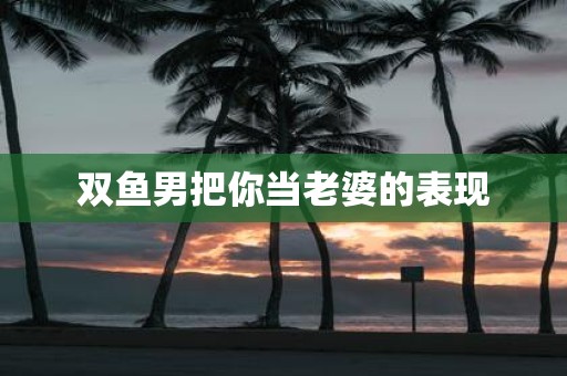 双鱼男把你当老婆的表现