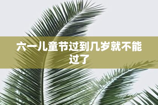 六一儿童节过到几岁就不能过了