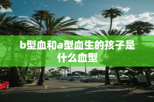b型血和a型血生的孩子是什么血型