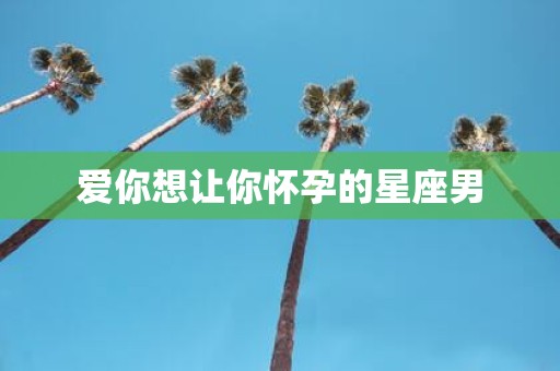 爱你想让你怀孕的星座男