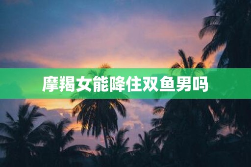 摩羯女能降住双鱼男吗
