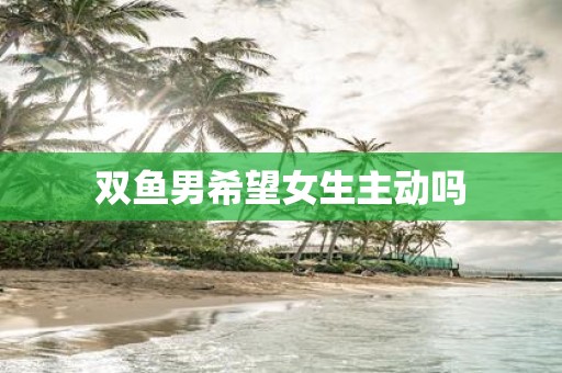 双鱼男希望女生主动吗