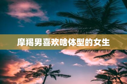 摩羯男喜欢啥体型的女生