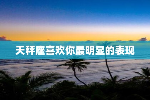 天秤座喜欢你最明显的表现