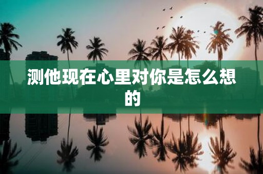 测他现在心里对你是怎么想的