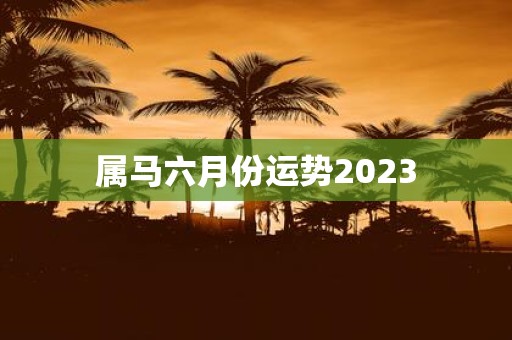 属马六月份运势2023