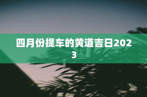 四月份提车的黄道吉日2023