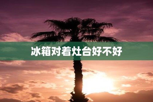 冰箱对着灶台好不好