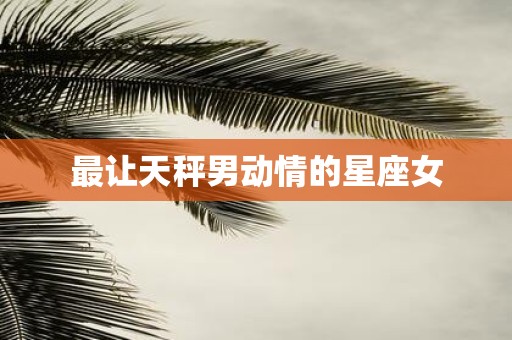 最让天秤男动情的星座女